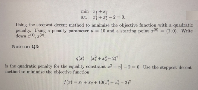 min
s.t.
1+2
+-2=0.
Using the steepest decent method to minimize the objective function with a quadratic
penalty. Using a penalty parameter = 10 and a starting point (0) = (1,0). Write
down (1), (2).
Note on Q3:
g(x) = (x+x - 2)²
is the quadratic penalty for the equality constraint a +-2=0. Use the steppest decent
method to minimize the objective function
f(x) = x1 + x2 + 10(x + x - 2)²