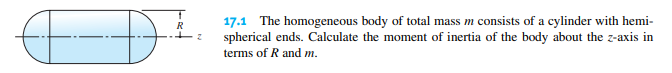 17.1 The homogeneous body of total mass m consists of a cylinder with hemi-
spherical ends. Calculate the moment of inertia of the body about the z-axis in
R
terms of R and m.
