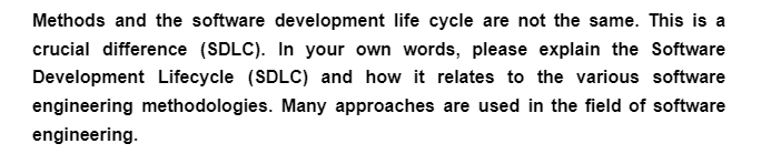 Methods and the software development life cycle are not the same. This is a
crucial difference (SDLC). In your own words, please explain the Software
Development Lifecycle (SDLC) and how it relates to the various software
engineering methodologies. Many approaches are used in the field of software
engineering.