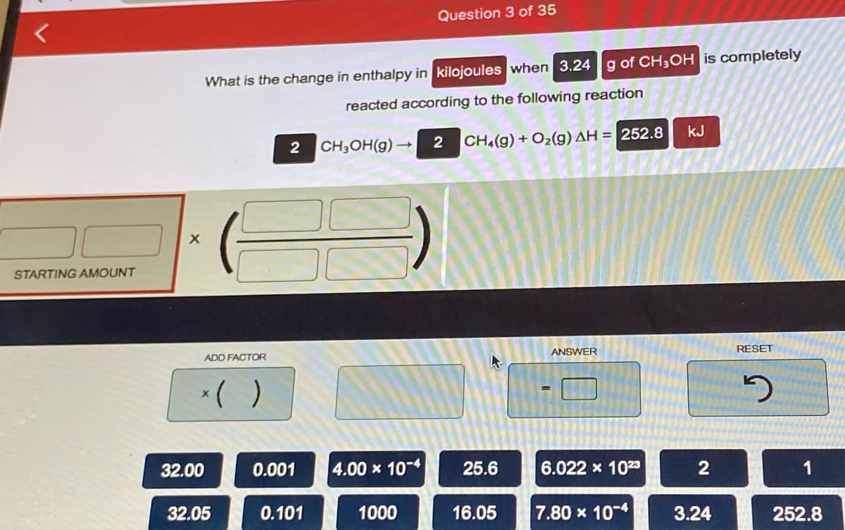 Question 3 of 35
What is the change in enthalpy in kilojoules when 3.24g of CH3OH is completely
reacted according to the following reaction
kJ
CH3OH(g) →
CH(g) + O2(g) AH = 252.8
STARTING AMOUNT
ADD FACTOR
ANSWER
RESET
()
32.00
0.001
4.00 x 10-4
25.6
6.022 x 1023
1
32.05
0.101
1000
16.05
7.80 x 10-4
3.24
252.8

