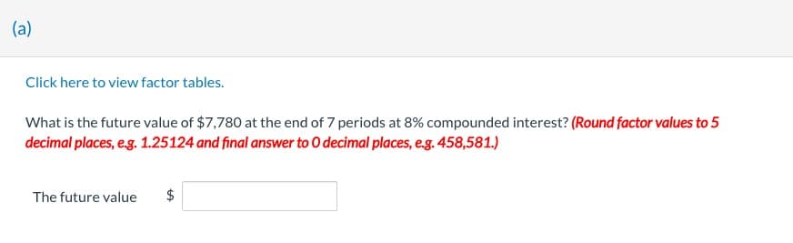 (a)
Click here to view factor tables.
What is the future value of $7,780 at the end of 7 periods at 8% compounded interest? (Round factor values to 5
decimal places, e.g. 1.25124 and final answer to O decimal places, e.g. 458,581.)
The future value
LA