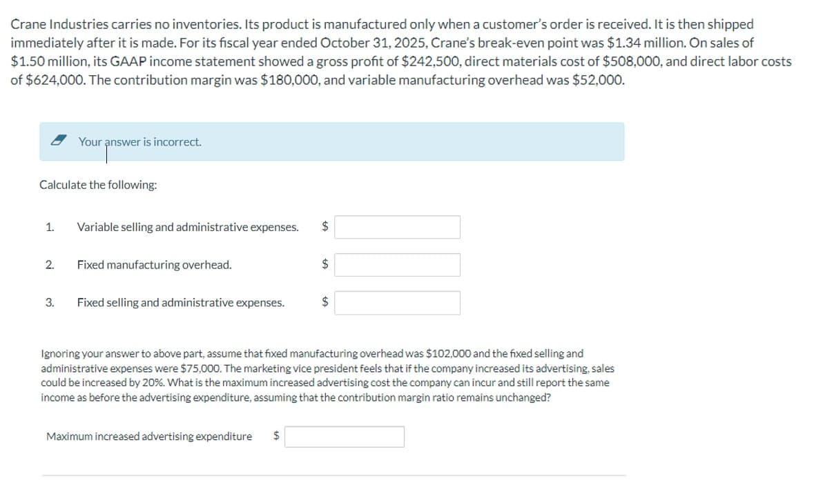 Crane Industries carries no inventories. Its product is manufactured only when a customer's order is received. It is then shipped
immediately after it is made. For its fiscal year ended October 31, 2025, Crane's break-even point was $1.34 million. On sales of
$1.50 million, its GAAP income statement showed a gross profit of $242,500, direct materials cost of $508,000, and direct labor costs
of $624,000. The contribution margin was $180,000, and variable manufacturing overhead was $52,000.
Calculate the following:
Your answer is incorrect.
1. Variable selling and administrative expenses. $
2.
3.
Fixed manufacturing overhead.
Fixed selling and administrative expenses.
$
Maximum increased advertising expenditure $
$
Ignoring your answer to above part, assume that fixed manufacturing overhead was $102,000 and the fixed selling and
administrative expenses were $75,000. The marketing vice president feels that if the company increased its advertising, sales
could be increased by 20%. What is the maximum increased advertising cost the company can incur and still report the same
income as before the advertising expenditure, assuming that the contribution margin ratio remains unchanged?