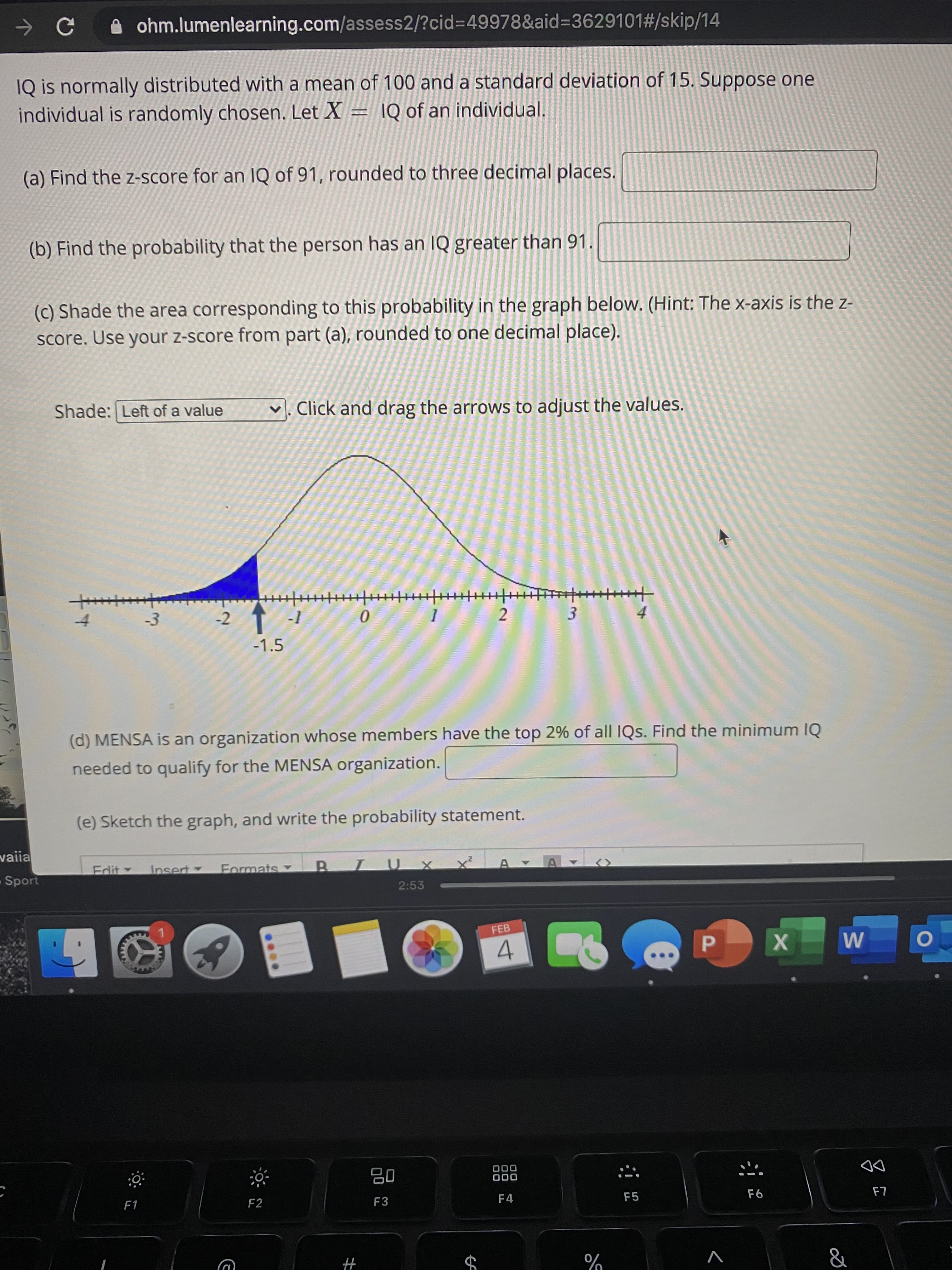 1Q is normally distributed with a mean of 100 and a standard deviation of 15. Suppose one
individual is randomly chosen. Let X = \Q of an individual.
(a) Find the z-score for an IQ of 91, rounded to three decimal places.
(b) Find the probability that the person has an IQ greater than 91.
(c) Shade the area corresponding to this probability in the graph below. (Hint: The x-axis is the z-
score. Use your z-score from part (a), rounded to one decimal place).
