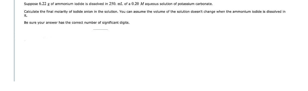 Suppose 6.22 g of ammonium iodide is dissolved in 250. mL of a 0.20 M aqueous solution of potassium carbonate.
Calculate the final molarity of iodide anion in the solution. You can assume the volume of the solution doesn't change when the ammonium iodide is dissolved in
it.
Be sure your answer has the correct number of significant digits.
