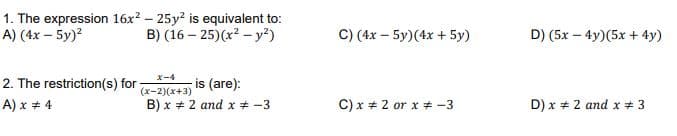 1. The expression 16x? – 25y? is equivalent to:
A) (4x – 5y)?
C) (4x – 5y)(4x + 5y)
B) (16 – 25)(x? - y²)
D) (5x – 4y)(5x + 4y)
(x-2)(x+3) IS (are):
B) x + 2 and x * -3
X-4
2. The restriction(s) for
A) x + 4
C) x + 2 or x # -3
D) x + 2 and x # 3
