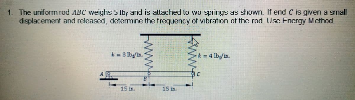 1. The uniform rod ABC weighs 5 lb, and is attached to wo springs as shown. If end C is given a small
displacement and released, determine the frequency of vibration of the rod. Use Energy Method.
k=3 lbg/in.
k = 4 lbg/in.
15 m.
www.
Wo
ANA
15 m.