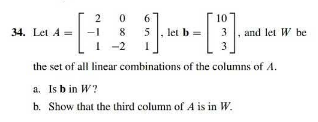 2 0 6
----
1
3
the set of all linear combinations of the columns of A.
34. Let A =
10
8 5 let b = 3 and let W be
1 -2
a. Is b in W?
b. Show that the third column of A is in W.