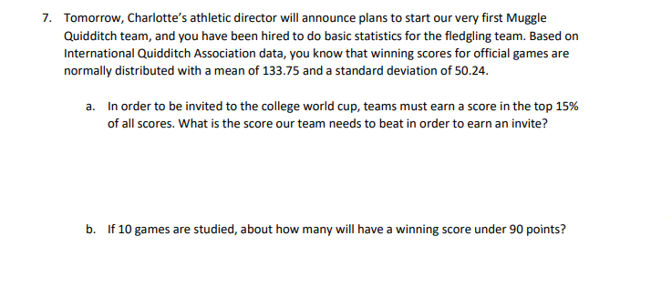 7. Tomorrow, Charlotte's athletic director will announce plans to start our very first Muggle
Quidditch team, and you have been hired to do basic statistics for the fledgling team. Based on
International Quidditch Association data, you know that winning scores for official games are
normally distributed with a mean of 133.75 and a standard deviation of 50.24.
a. In order to be invited to the college world cup, teams must earn a score in the top 15%
of all scores. What is the score our team needs to beat in order to earn an invite?
b. If 10 games are studied, about how many will have a winning score under 90 points?
