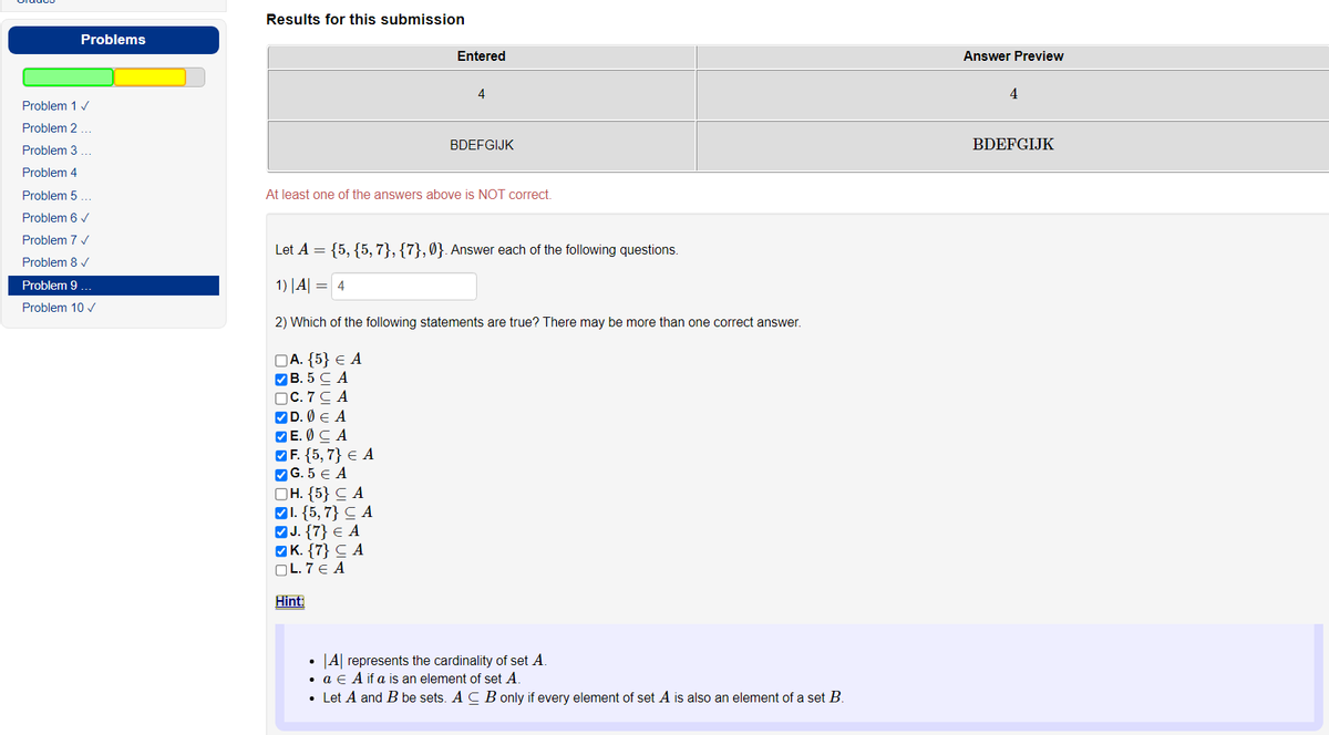 Problems
Problem 1 ✓
Problem 2...
Problem 3
Problem 4
Problem 5 ...
Problem 6 ✓
Problem 7 ✓
Problem 8 ✓
Problem 9 ...
Problem 10 ✓
Results for this submission
Entered
4
BDEFGIJK
At least one of the answers above is NOT correct.
Let A = {5, {5, 7}, {7},0}. Answer each of the following questions.
1) | A| = 4
2) Which of the following statements are true? There may be more than one correct answer.
DA. {5} € A
✔B. 5 CA
OC. 7 CA
✓D. Ø € A
E. CA
F. {5,7} € A
✔G.5 € A
OH. {5} CA
1. {5, 7} CA
✓J. {7} € A
K. {7} CA
OL.7 € A
Hint:
• A represents the cardinality of set A.
. a E A if a is an element of set A.
• Let A and B be sets. A CB only if every element of set A is also an element of a set B.
Answer Preview
4
BDEFGIJK