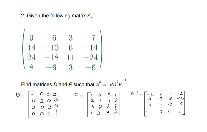 2. Given the following matrix A,
9
14
24
8
D=
-6 3 -7
-10
6 -14
-18
11
-24
-6 3
-6
-1
Find matrices D and P such that A* = PD"P
okp²¹.
k
P=
3 1
1
1 2
2
1
3226
32
12
2
P".
14
-8
-1
5
-3
2
-7
4
OC
2
-15
9
1