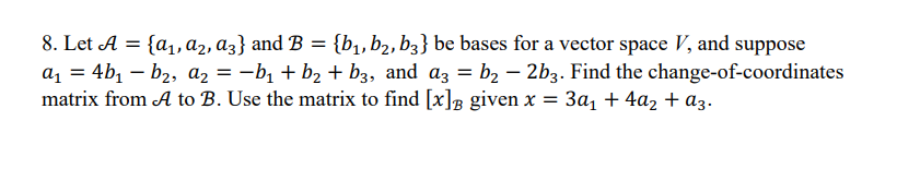 8. Let A = {a₁, A2, A3} and B = {b₁,b2, b3} be bases for a vector space V, and suppose
a₁ = 4b₁ — b₂, A₂ = −b₁ + b₂ + b3, and a3 = b₂ − 2b3. Find the change-of-coordinates
matrix from A to B. Use the matrix to find [x] given x = 3a₁ + 4a₂ + a3.