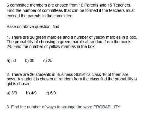 6 committee members are chosen from 10 Parents and 15 Teachers.
Find the number of committees that can be formed if the teachers must
exceed the parents in the committee.
Base on above question, find
1. There are 20 green marbles and a number of yellow marbles in a box.
The probability of choosing a green marble at random from the box is
2/5. Find the number of yellow marbles in the box.
a) 50 b) 30 c) 25
2. There are 36 students in Business Statistics class. 16 of them are
boys. A student is chosen at random from the class find the probability a
girl is chosen.
a) 3/9
b) 4/9 c) 5/9
3. Find the number of ways to arrange the word PROBABILITY