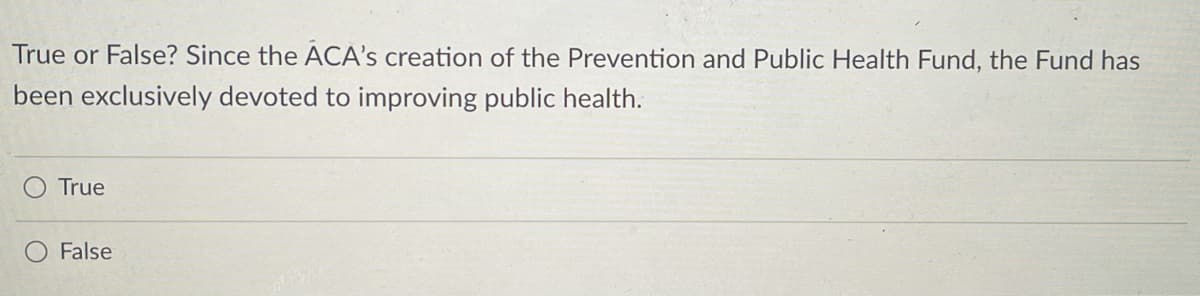 True or False? Since the ACA's creation of the Prevention and Public Health Fund, the Fund has
been exclusively devoted to improving public health.
True
False
