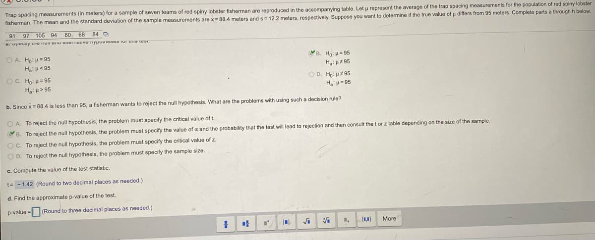 Trap spacing measurements (in meters) for a sample of seven teams of red spiny lobster fisherman are reproduced in the accompanying table. Let u represent the average of the trap spacing measurements for the population of red spiny lobster
fisherman. The mean and the standard deviation of the sample measurements are x= 88.4 meters ands= 12.2 meters, respectively. Suppose you want to determine if the true value of u differs from 95 meters. Complete parts a through h below.
91 97 105 94
80 68
84 O
a. Opocny uo TIur arnu aILGITIauvo nypoUIo3oa TU una voa
O A. Ho: H= 95
H3: H< 95
Ув. Но: и 95
HaiH#95
O. H : μ= 95
Ha:u> 95
O D. Ho: u#95
H:u= 95
b. Since x = 88.4 is less than 95, a fisherman wants to reject the null hypothesis. What are the problems with using such a decision rule?
O A. To reject the null hypothesis, the problem must specify the critical value of t.
OB. To reject the null hypothesis, the problem must specify the value of a and the probability that the test will lead to rejection and then consult thetor z table depending on the size of the sample.
O C. To reject the null hypothesis, the problem must specify the critical value of z.
O D. To reject the null hypothesis, the problem must specify the sample size.
c. Compute the value of the test statistic.
t= - 1.42 (Round to two decimal places as needed.)
d. Find the approximate p-value of the test.
p-value =| (Round to three decimal places as needed.)
1.
(1,1)
More
