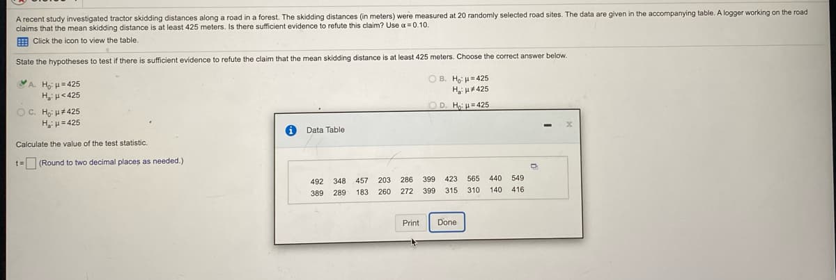 ### Investigating Tractor Skidding Distances

A recent study investigated tractor skidding distances along a road in a forest. The skidding distances (in meters) were measured at 20 randomly selected road sites. The data are provided in the table below. A logger working on the road claims that the mean skidding distance is at least 425 meters. Is there sufficient evidence to refute this claim? Use a significance level of \( \alpha = 0.10 \).

#### Hypothesis Testing
To determine if there is sufficient evidence to refute the claim that the mean skidding distance is at least 425 meters, we state the hypotheses as follows:
- \( H_0 \): \( \mu = 425 \)
- \( H_a \): \( \mu < 425 \)

Select the correct answer and calculate the value of the test statistic:
- **A.** \( H_0 \): \( \mu = 425 \); \( H_a \): \( \mu < 425 \) (Selected Option)
- B. \( H_0 \): \( \mu = 425 \); \( H_a \): \( \mu \neq 425 \)
- C. \( H_0 \): \( \mu \geq 425 \); \( H_a \): \( \mu = 425 \)
- D. \( H_0 \): \( \mu = 425 \); \( H_a \): \( \mu > 425 \)

#### Distance Measurements Data (in meters)
Click the icon to view the table.

| 492 | 348 | 457 | 203 | 286 |
|----|----|----|----|----|
| 389 | 289 | 183 | 260 | 272 |
| 399 | 423 | 565 | 440 | 549 |
| 315 | 310 | 140 | 416 |

Calculate the value of the test statistic:
\[ t = \] (Round to two decimal places as needed.)

*Ensure to perform the calculations using the above data to derive the correct test statistic for validating or refuting the logger's claim about skidding distances.*