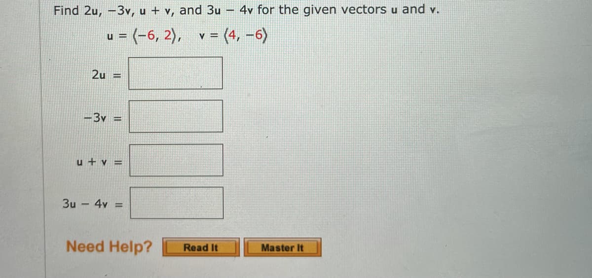 Find 2u, -3v, u + v, and 3u
– 4v for the given vectors u and v.
u = (-6, 2),
v = (4, -6)
2u =
-3v =
u + v =
3u – 4v =
Need Help?
Read It
Master It
