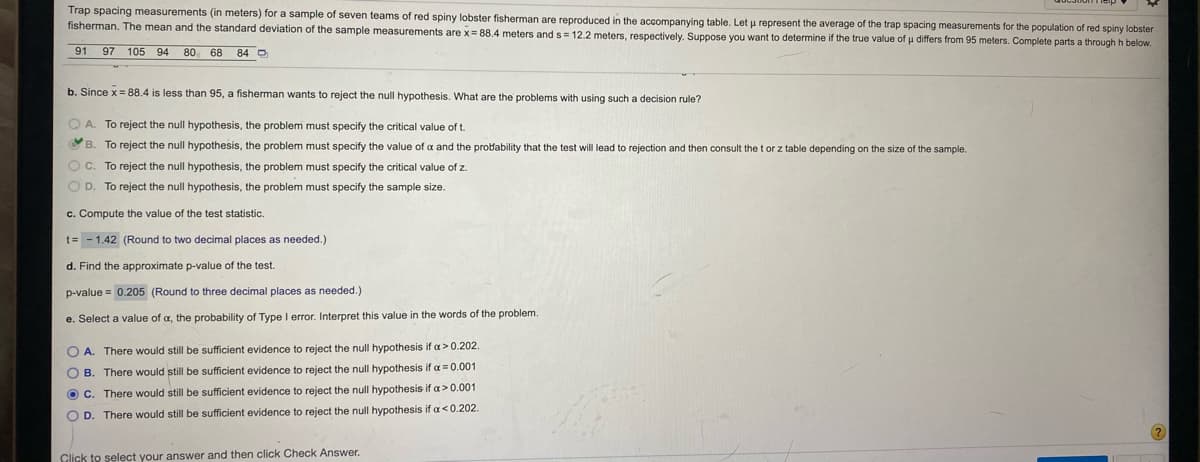 **Trap Spacing Measurements Analysis for Red Spiny Lobster Fishermen**

*Introduction:*
Trap spacing measurements (in meters) for a sample of seven teams of red spiny lobster fishermen are provided in the accompanying table. Let \(\mu\) represent the average of the trap spacing measurements for the population of red spiny lobster fishermen. The mean (\(\bar{x}\)) and the standard deviation (s) of the sample measurements are \(\bar{x} = 88.4\) meters and \(s = 12.2\) meters, respectively. Suppose you want to determine if the true value of \(\mu\) differs from 95 meters. Complete parts a through h below.

| 91 | 97 | 105 | 94 | 80 | 68 | 84 |

**Part b:**
Since \(\bar{x} = 88.4\) is less than 95, a fisherman wants to reject the null hypothesis. What are the problems with using such a decision rule?

- **A.** To reject the null hypothesis, the problem must specify the critical value of t.
- **B.** To reject the null hypothesis, the problem must specify the value of \(\alpha\) and the probability that the test will lead to rejection and then consult the t or z table depending on the size of the sample.
- **C.** To reject the null hypothesis, the problem must specify the critical value of z.
- **D.** To reject the null hypothesis, the problem must specify the sample size.

**Part c: Compute the value of the test statistic.**

\[ t = \frac{\bar{x} - \mu}{s/\sqrt{n}} = \frac{88.4 - 95}{12.2/\sqrt{7}} = -\frac{6.6}{4.6188} = -1.42 \]

(Round to two decimal places as needed.)

**Part d: Find the approximate p-value of the test.**

Using a t-distribution table or statistical software, you find:

\[ \text{p-value} = 0.205 \] 

(Round to three decimal places as needed.)

**Part e: Select the value of \(\alpha\), the probability of Type I error. Interpret this value in the words of the problem.**

- **A.** There would still be sufficient evidence to reject the null hypothesis if