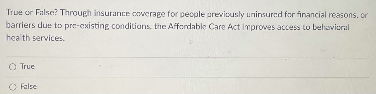 True or False? Through insurance coverage for people previously uninsured for financial reasons, or
barriers due to pre-existing conditions, the Affordable Care Act improves access to behavioral
health services.
True
False
