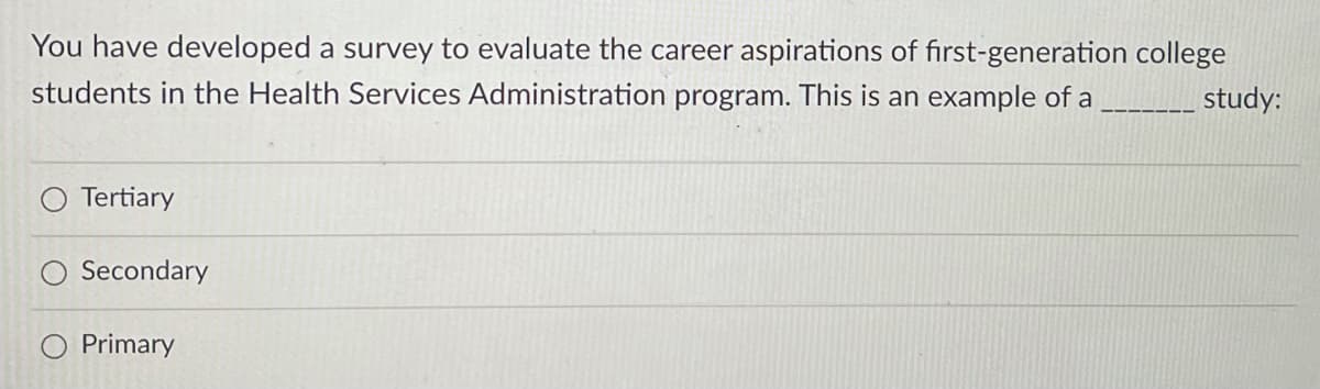 You have developed a survey to evaluate the career aspirations of first-generation college
students in the Health Services Administration program. This is an example of a
study:
Tertiary
Secondary
Primary
