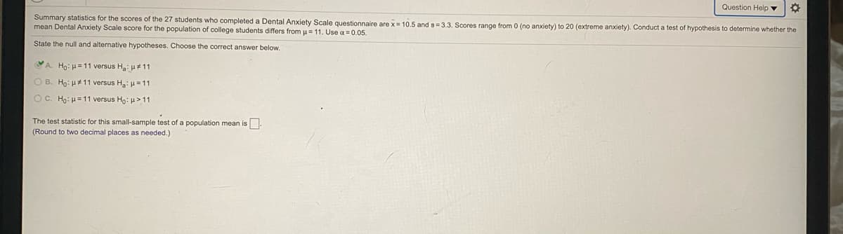 Question Help ▼
Summary statistics for the scores of the 27 students who completed a Dental Anxiety Scale questionnaire are x = 10.5 and s=3.3, Scores range from 0 (no anxiety) to 20 (extreme anxiety). Conduct a test of hypothesis to determine whether the
mean Dental Anxiety Scale score for the population of college students differs from u= 11. Use a = 0.05.
State the null and alternative hypotheses. Choose the correct answer below.
A. Ho: H=11 versus H: u11
O B. Ho: H 11 versus H: u = 11
OC. Ho: H=11 versus Hn: H > 11
The test statistic for this small-sample test of a population mean is.
(Round to two decimal places as needed.)
