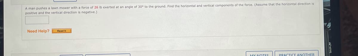 A man pushes a lawn mower with a force of 26 Ib exerted at an angle of 30° to the ground. Find the horizontal and vertical components of the force. (Assume that the horizontal direction is
positive and the vertical direction is negative.)
Need Help?
Read It
PRACTICE ANOTHER
MY NOTES
