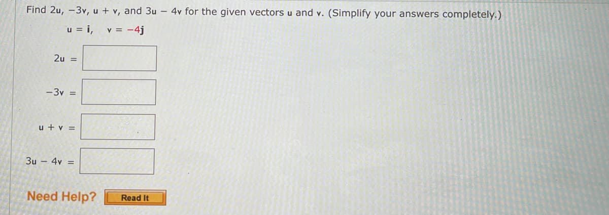 Find 2u, -3v, u + v, and 3u – 4v for the given vectors u and v. (Simplify your answers completely.)
u = i,
v = -4j
2u =
-3v =
u + v =
3u – 4v =
Need Help?
Read It
