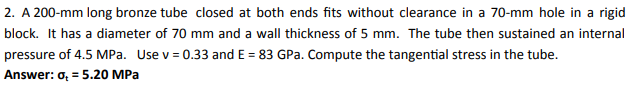 2. A 200-mm long bronze tube closed at both ends fits without clearance in a 70-mm hole in a rigid
block. It has a diameter of 70 mm and a wall thickness of 5 mm. The tube then sustained an internal
pressure of 4.5 MPa. Use v = 0.33 and E = 83 GPa. Compute the tangential stress in the tube.
Answer: o, = 5.20 MPa

