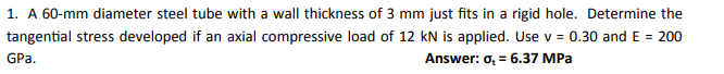 1. A 60-mm diameter steel tube with a wall thickness of 3 mm just fits in a rigid hole. Determine the
tangential stress developed if an axial compressive load of 12 kN is applied. Use v = 0.30 and E = 200
GPa.
Answer: o, = 6.37 MPa
