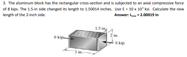 3. The aluminum block has the rectangular cross-section and is subjected to an axial compressive force
of 8 kips. The 1.5-in side changed its length to 1.50014 inches. Use E = 10 x 10° ksi. Calculate the new
Answer: Lnew = 2.00019 in
length of the 2-inch side.
1.5 in
2 in.
8 kip-
8 kip
3 in.
