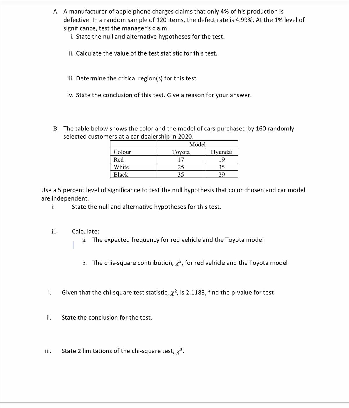 A. A manufacturer of apple phone charges claims that only 4% of his production is
defective. In a random sample of 120 items, the defect rate is 4.99%. At the 1% level of
significance, test the manager's claim.
i. State the null and alternative hypotheses for the test.
ii. Calculate the value of the test statistic for this test.
iii. Determine the critical region(s) for this test.
iv. State the conclusion of this test. Give a reason for your answer.
B. The table below shows the color and the model of cars purchased by 160 randomly
selected customers at a car dealership in 2020.
Model
Colour
Тoyota
Hyundai
Red
17
19
White
25
35
Black
35
29
Use a 5 percent level of significance to test the null hypothesis that color chosen and car model
are independent.
i.
State the null and alternative hypotheses for this test.
ii.
Calculate:
a. The expected frequency for red vehicle and the Toyota model
b. The chis-square contribution, x?, for red vehicle and the Toyota model
i.
Given that the chi-square test statistic, x?, is 2.1183, find the p-value for test
ii.
State the conclusion for the test.
iii.
State 2 limitations of the chi-square test, x?.
