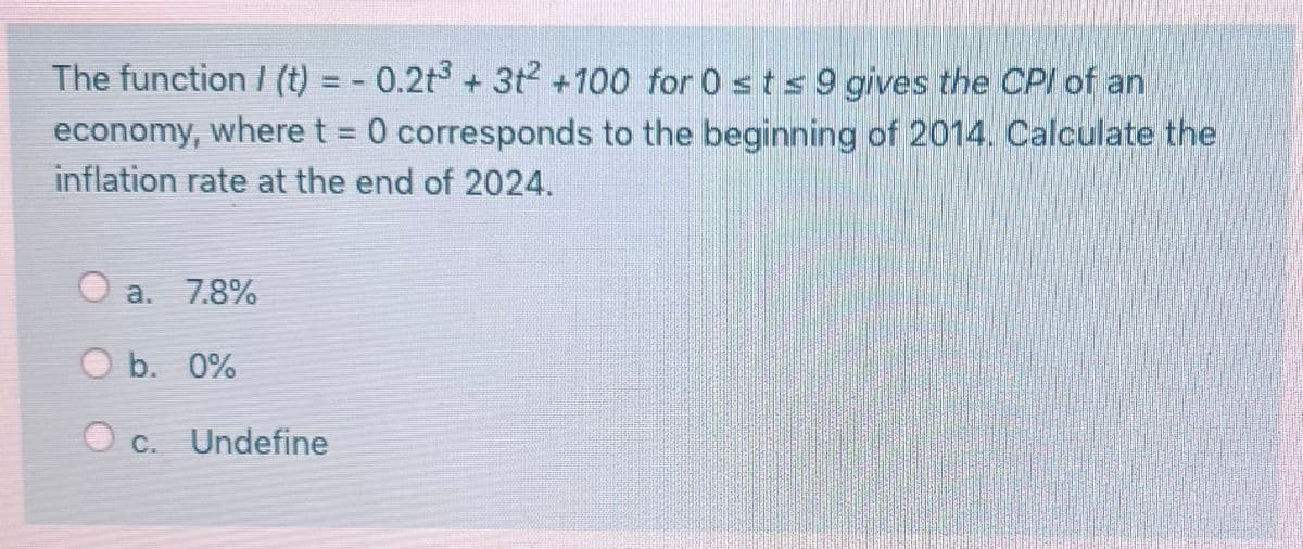 The function / (t) = -0.2t³ + 3t² +100 for 0 st≤ 9 gives the CPI of an
economy, where t = 0 corresponds to the beginning of 2014. Calculate the
inflation rate at the end of 2024.
a. 7.8%
O b. 0%
c. Undefine