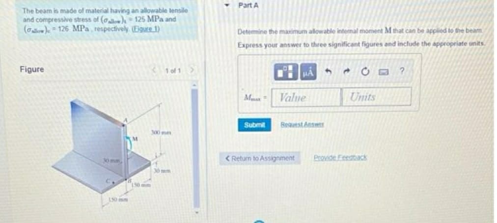 Part A
The beam is made of material having an allowable tensile
and compressive stress of (o), 125 MPa and
(Galow)e = 126 MPa, respectively (Eigure 1)
Determine the maximum allowable internal moment M that can be applied to the beam
Express your answer to three significant figures and include the appropriate units.
Figure
1 of 1>
H HẢ
Mmax =
Value
Units
Submit
Request Answer
300 mes
M
0 mm
< Return to Assignment
Provide Feeatack
30mm
150 mm
150mm
