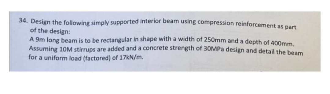 34. Design the following simply supported interior beam using compression reinforcement as part
of the design:
A 9m long beam is to be rectangular in shape with a width of 250mm and a depth of 400mm
Assuming 10M stirrups are added and a concrete strength of 30MPA design and detail the beam
for a uniform load (factored) of 17KN/m.
