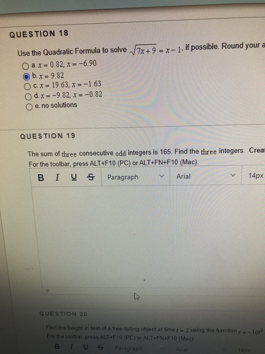 QUESTION 18
Use the Quadratic Formula to solve 7+ 9 = x- 1, if possible. Round your a
a.x = 0.82, x = -6.90
b.x = 9.82
OCx= 19.63, x = -1.63
d. x = -9.82, x =-0.82
e. no solutions
QUESTION 19
The sum of three consecutive odd integers is 165. Find the three integers. Creat
For the toolbar, press ALT+F10 (PC) or ALT+FN+F10 (Mac).
BIUS
Paragraph
Arial
14px
QUESTION 20
Find the height in feet of a free-falling object at time = 2 using the function s --16
For the toolbar, press ALT+F10 (PC) or ALT+FN+F10 (Mac)
B
Paragraph
Arial
14px
