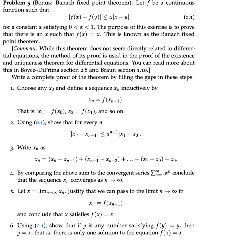 Problem 5 (Bonus: Banach fixed point theorem). Let f be a continuous
function such that
\f (x) – f(y)| < a\x – y|
(о.1)
for a constant a satisfying 0 < a < 1. The purpose of this exercise is to prove
that there is an x such that f(x)
point theorem.
[Comment. While this theorem does not seem directly related to differen-
= x. This is known as the Banach fixed
tial equations, the method of its proof is used in the proof of the existence
and uniqueness theorem for differential equations. You can read more about
this in Boyce-DiPrima section 2.8 and Braun section 1.10.]
Write a complete proof of the theorem by filling the gaps in these steps:
1. Choose any xo and define a sequence xn inductively by
Xn = f(xn-1).
That is: x1 = f(x0), x2 = f (x1), and so on.
2. Using (o.1), show that for every n
|Xn – Xp-1|< a"-1|x1 – xol-
3. Write x, as
Xn =
(Xn – Xn-1) + (Xn–1 – Xn–2) +.. +(x1 – xo) + xo.
4. By comparing the above sum to the convergent series Eo a" conclude
that the sequence xn converges as n → ∞,
5. Let x = lim,00 Xn. Justify that we can pass to the limit n → 0 in
Xn = f(xn-1)
and conclude that x satisfies f(x)
6. Using (0.1), show that if y is any number satisfying f(y) = y, then
y = x, that is: there is only one solution to the equation f (x)
