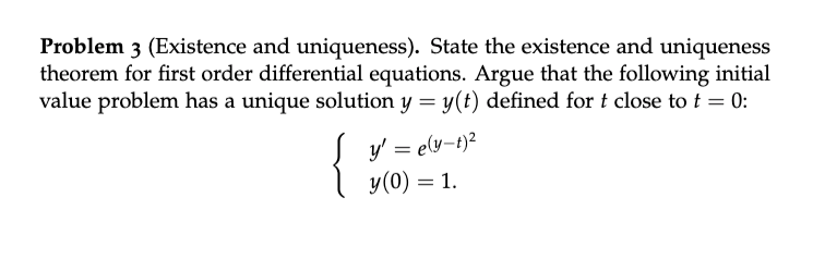 Problem 3 (Existence and uniqueness). State the existence and uniqueness
theorem for first order differential equations. Argue that the following initial
value problem has a unique solution y = y(t) defined fort close to t = 0:
y' = e(y-t)²
y(0) = 1.
