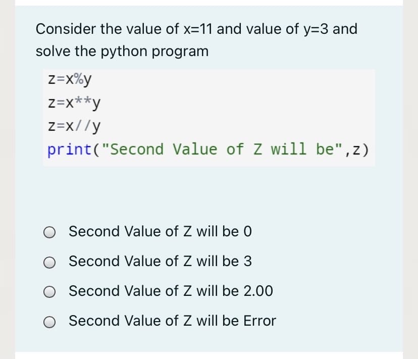 Consider the value of x=11 and value of y=3 and
solve the python program
z=x%y
z=x**y
z=x//y
print("Second Value of Z will be",z)
Second Value of Z will be 0
Second Value of Z will be 3
Second Value of Z will be 2.00
Second Value of Z will be Error
