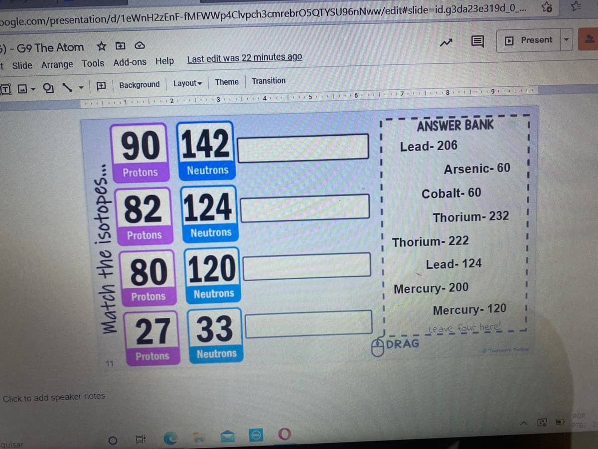 pogle.com/presentation/d/1eWnH2zEnF-fMFWWp4Clvpch3cmrebr05QTYSU96nNww/edit#slide=id.g3da23e319d_0_..
5) - G9 The Atom O
O Present
t Slide Arrange Tools Add-ons Help
Last edit was 22 minutes ago
Background
Layout-
Theme
Transition
3 | L4 | 5 L O
6. 7 I 8 9 I
90 142
ANSWER BANK
Lead- 206
Protons
Neutrons
Arsenic- 60
82 124
Cobalt- 60
Thorium- 232
Protons
Neutrons
Thorium- 222
80 120
Lead- 124
Protons
Neutrons
Mercury- 200
Mercury- 120
27 33
Leave four here!
ODRAG
Protons
Neutrons
11
Tear Tl
Click to add speaker notes
POR
PTB2
quisar
Match the isotopes.

