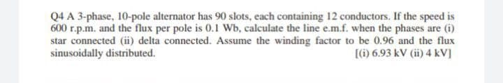 Q4 A 3-phase, 10-pole alternator has 90 slots, each containing 12 conductors. If the speed is
600 r.p.m. and the flux per pole is 0.1 Wb, calculate the line e.m.f. when the phases are (i)
star connected (ii) delta connected. Assume the winding factor to be 0.96 and the flux
sinusoidally distributed.
() 6.93 kV (ii) 4 kV]
