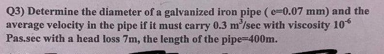 Q3) Determine the diameter of a galvanized iron pipe (e-0.07 mm) and the
average velocity in the pipe if it must carry 0.3 m'/sec with viscosity 10°
Pas.sec with a head loss 7m, the length of the pipe-400m.
