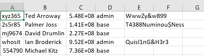 A
В
C
D
E
F
G
xyz365 Ted Arroway
5.48E+08 admin
WwwZy&w899
T4388Numinou$Ness
2s5r85 Palmer Joss
1.41E+08 base
mj9674 David Drumlin 2.27E+08 base
whosit lan Broderick 9.52E+08 admin
Quisl1nG&H3r3
554790 Michael Kitz
7.36E+08 base
