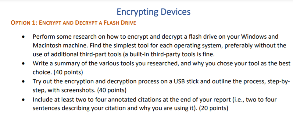 Encrypting Devices
OPTION 1: ENCRYPT AND DECRYPT A FLASH DRIVE
Perform some research on how to encrypt and decrypt a flash drive on your Windows and
Macintosh machine. Find the simplest tool for each operating system, preferably without the
use of additional third-part tools (a built-in third-party tools is fine.
Write a summary of the various tools you researched, and why you chose your tool as the best
choice. (40 points)
Try out the encryption and decryption process on a USB stick and outline the process, step-by-
step, with screenshots. (40 points)
Include at least two to four annotated citations at the end of your report (i.e., two to four
sentences describing your citation and why you are using it). (20 points)
