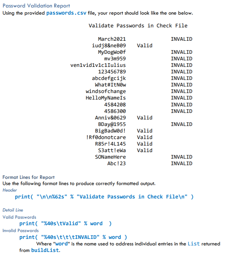 Password Validation Report
Using the provided passwords.csv file, your report should look like the one below.
Validate Passwords in Check File
March2021
INVALID
iudj8&neB09
MyDogWoof
Valid
INVALID
mv3m959
INVALID
ven1vidiv1c1Iulius
INVALID
123456789
INVALID
abcdefgcijk
INVALID
What#ItNOw
INVALID
windsofchange
HelloMyNameIs
INVALID
INVALID
4584208
INVALID
4586300
INVALID
Anniv&0629
Valid
BDay@1955
BigBadwod!
!Rfødonotcare
INVALID
Valid
Valid
R85r!4L145
Valid
S3att!eWa
Valid
SONameHere
INVALID
Abc!23
INVALID
Format Lines for Report
Use the following format lines to produce correctly formatted output.
Header
print( "\n\n%62s" % "Validate Passwords in Check File\n" )
Detail Line
Valid Passwords
print( "%40s\tValid" % word)
Invalid Passwords
print( "%40s\t\t\tINVALID" % word )
Where "word“ is the name used to address individual entries in the List returned
from buildList.
