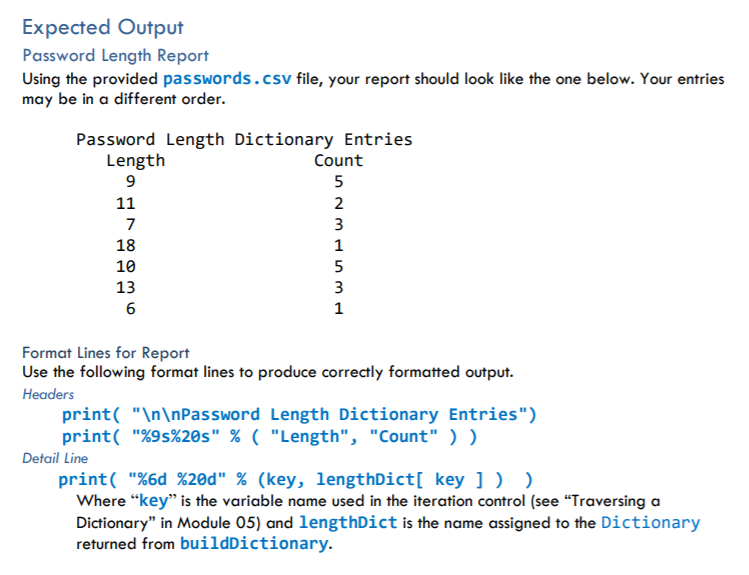 Expected Output
Password Length Report
Using the provided passwords.csv file, your report should look like the one below. Your entries
may be in a different order.
Password Length Dictionary Entries
Length
Count
5
11
2
7
3
18
1
10
5
13
3
6
1
Format Lines for Report
Use the following format lines to produce correctly formatted output.
Headers
print( "\n\nPassword Length Dictionary Entries")
print( "%9s%20s" % ( "Length", "Count" ) )
Detail Line
print( "%6d %20d" % (key, lengthDict[ key ] ) )
Where “key" is the variable name used in the iteration control (see "Traversing a
Dictionary" in Module 05) and lengthDict is the name assigned to the Dictionary
returned from buildDictionary.
