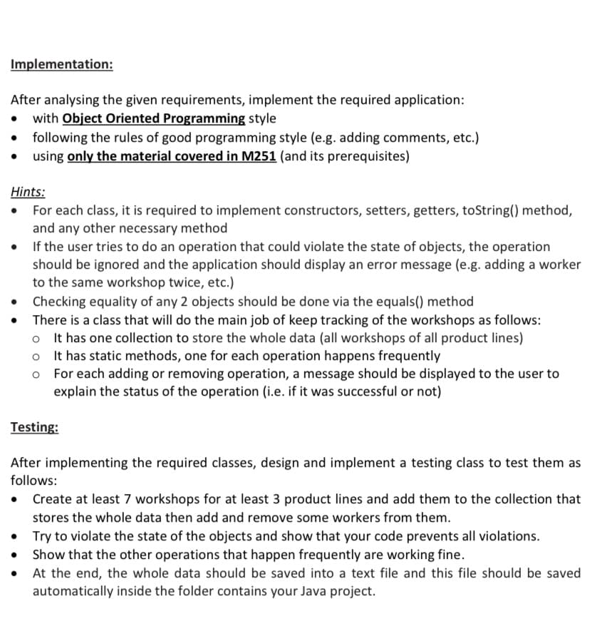 Implementation:
After analysing the given requirements, implement the required application:
with Object Oriented Programming style
following the rules of good programming style (e.g. adding comments, etc.)
using only the material covered in M251 (and its prerequisites)
Hints:
For each class, it is required to implement constructors, setters, getters, toString() method,
and any other necessary method
• If the user tries to do an operation that could violate the state of objects, the operation
should be ignored and the application should display an error message (e.g. adding a worker
to the same workshop twice, etc.)
Checking equality of any 2 objects should be done via the equals() method
There is a class that will do the main job of keep tracking of the workshops as follows:
o t has one collection to store the whole data (all workshops of all product lines)
It has static methods, one for each operation happens frequently
For each adding or removing operation, a message should be displayed to the user to
explain the status of the operation (i.e. if it was successful or not)
Testing:
After implementing the required classes, design and implement a testing class to test them as
follows:
• Create at least 7 workshops for at least 3 product lines and add them to the collection that
stores the whole data then add and remove some workers from them.
• Try to violate the state of the objects and show that your code prevents all violations.
Show that the other operations that happen frequently are working fine.
• At the end, the whole data should be saved into a text file and this file should be saved
automatically inside the folder contains your Java project.
