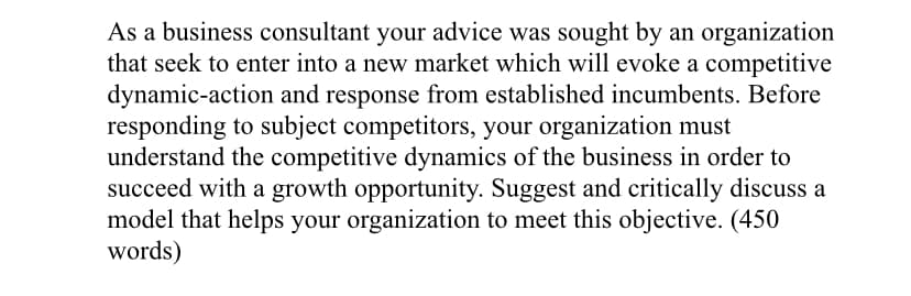 As a business consultant your advice was sought by an organization
that seek to enter into a new market which will evoke a competitive
dynamic-action and response from established incumbents. Before
responding to subject competitors, your organization must
understand the competitive dynamics of the business in order to
succeed with a growth opportunity. Suggest and critically discuss a
model that helps your organization to meet this objective. (450
words)
