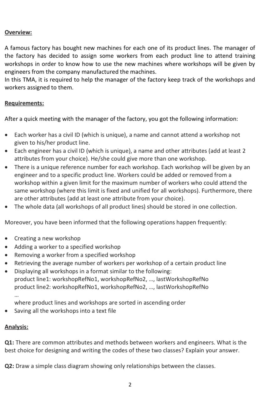 Overview:
A famous factory has bought new machines for each one of its product lines. The manager of
the factory has decided to assign some workers from each product line to attend training
workshops in order to know how to use the new machines where workshops will be given by
engineers from the company manufactured the machines.
In this TMA, it is required to help the manager of the factory keep track of the workshops and
workers assigned to them.
Requirements:
After a quick meeting with the manager of the factory, you got the following information:
Each worker has a civil ID (which is unique), a name and cannot attend a workshop not
given to his/her product line.
Each engineer has a civil ID (which is unique), a name and other attributes (add at least 2
attributes from your choice). He/she could give more than one workshop.
There is a unique reference number for each workshop. Each workshop will be given by an
engineer and to a specific product line. Workers could be added or removed from a
workshop within a given limit for the maximum number of workers who could attend the
same workshop (where this limit is fixed and unified for all workshops). Furthermore, there
are other attributes (add at least one attribute from your choice).
The whole data (all workshops of all product lines) should be stored in one collection.
Moreover, you have been informed that the following operations happen frequently:
Creating a new workshop
• Adding a worker to a specified workshop
Removing a worker from a specified workshop
Retrieving the average number of workers per workshop of a certain product line
Displaying all workshops in a format similar to the following:
product line1: workshopRefNo1, workshopRefNo2, ., lastWorkshopRefNo
product line2: workshopRefNo1, workshopRefNo2, ..., lastWorkshopRefNo
where product lines and workshops are sorted in ascending order
Saving all the workshops into a text file
Analysis:
Q1: There are common attributes and methods between workers and engineers. What is the
best choice for designing and writing the codes of these two classes? Explain your answer.
Q2: Draw a simple class diagram showing only relationships between the classes.
2
