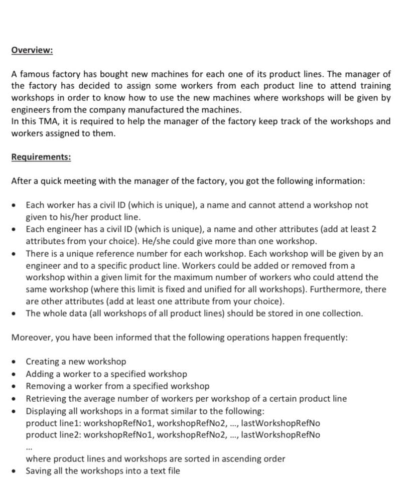 Overview:
A famous factory has bought new machines for each one of its product lines. The manager of
the factory has decided to assign some workers from each product line to attend training
workshops in order to know how to use the new machines where workshops will be given by
engineers from the company manufactured the machines.
In this TMA, it is required to help the manager of the factory keep track of the workshops and
workers assigned to them.
Requirements:
After a quick meeting with the manager of the factory, you got the following information:
• Each worker has a civil ID (which is unique), a name and cannot attend a workshop not
given to his/her product line.
Each engineer has a civil ID (which is unique), a name and other attributes (add at least 2
attributes from your choice). He/she could give more than one workshop.
There is a unique reference number for each workshop. Each workshop will be given by an
engineer and to a specific product line. Workers could be added or removed from a
workshop within a given limit for the maximum number of workers who could attend the
same workshop (where this limit is fixed and unified for all workshops). Furthermore, there
are other attributes (add at least one attribute from your choice).
The whole data (all workshops of all product lines) should be stored in one collection.
Moreover, you have been informed that the following operations happen frequently:
Creating a new workshop
Adding a worker to a specified workshop
Removing a worker from a specified workshop
Retrieving the average number of workers per workshop of a certain product line
• Displaying all workshops in a format similar to the following:
product line1: workshopRefNo1, workshopRefNo2, ., lastWorkshopRefNo
product line2: workshopRefNo1, workshopRefNo2, ., lastWorkshopRefNo
where product lines and workshops are sorted in ascending order
• Saving all the workshops into a text file
