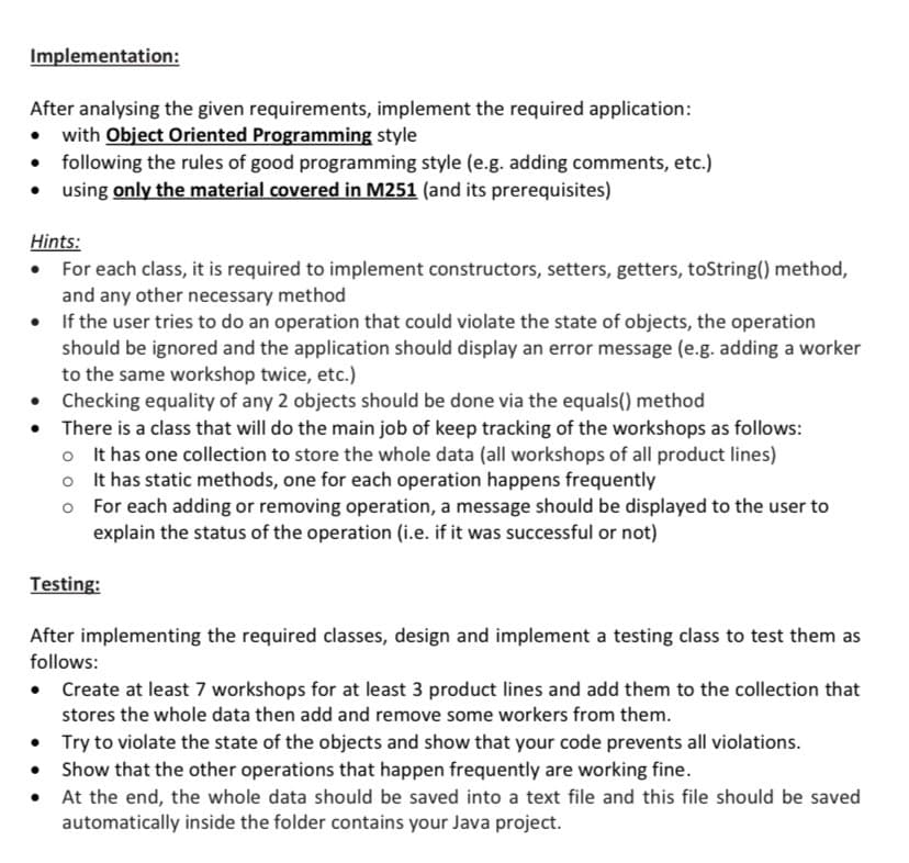 Implementation:
After analysing the given requirements, implement the required application:
• with Object Oriented Programming style
• following the rules of good programming style (e.g. adding comments, etc.)
using only the material covered in M251 (and its prerequisites)
Hints:
• For each class, it is required to implement constructors, setters, getters, toString() method,
and any other necessary method
• If the user tries to do an operation that could violate the state of objects, the operation
should be ignored and the application should display an error message (e.g. adding a worker
to the same workshop twice, etc.)
• Checking equality of any 2 objects should be done via the equals() method
There is a class that will do the main job of keep tracking of the workshops as follows:
o It has one collection to store the whole data (all workshops of all product lines)
o It has static methods, one for each operation happens frequently
o For each adding or removing operation, a message should be displayed to the user to
explain the status of the operation (i.e. if it was successful or not)
Testing:
After implementing the required classes, design and implement a testing class to test them as
follows:
• Create at least 7 workshops for at least 3 product lines and add them to the collection that
stores the whole data then add and remove some workers from them.
• Try to violate the state of the objects and show that your code prevents all violations.
Show that the other operations that happen frequently are working fine.
• At the end, the whole data should be saved into a text file and this file should be saved
automatically inside the folder contains your Java project.
