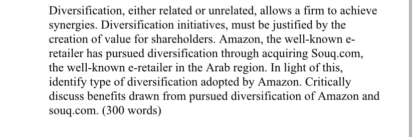 Diversification, either related or unrelated, allows a firm to achieve
synergies. Diversification initiatives, must be justified by the
creation of value for shareholders. Amazon, the well-known e-
retailer has pursued diversification through acquiring Souq.com,
the well-known e-retailer in the Arab region. In light of this,
identify type of diversification adopted by Amazon. Critically
discuss benefits drawn from pursued diversification of Amazon and
souq.com. (300 words)
